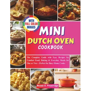 MINI DUTCH OVEN COOKBOOK: The Complete Guide with Easy Recipes for Comfort Food, Baking & Everyday Meals for One or Two—Perfect for Busy Home Cooks