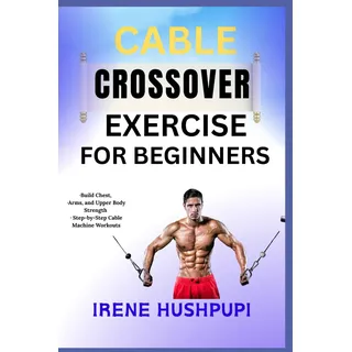 Independently published CABLE CROSSOVER EXERCISE FOR BEGINNERS: •Build Chest, •Arms, and Upper Body Strength •Step-by-Step Cable Machine Workouts